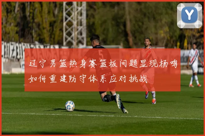 辽宁男篮热身赛篮板问题显现杨鸣如何重建防守体系应对挑战