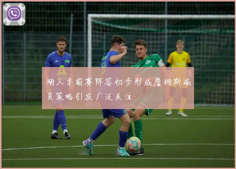 湖人季前赛阵容初步形成詹姆斯减负策略引发广泛关注