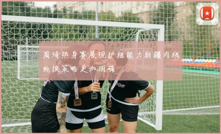 周琦热身赛展现护框能力新疆内线轮换策略更加明确