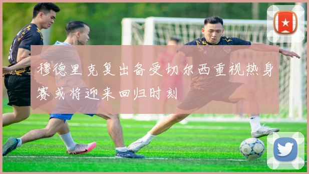 穆德里克复出备受切尔西重视热身赛或将迎来回归时刻