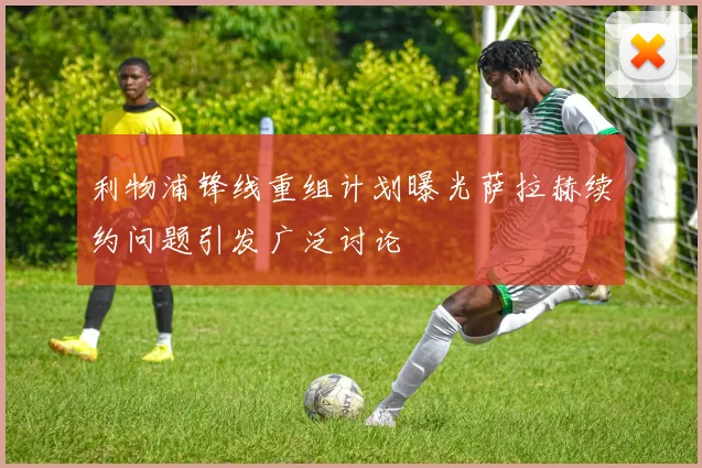 利物浦锋线重组计划曝光萨拉赫续约问题引发广泛讨论