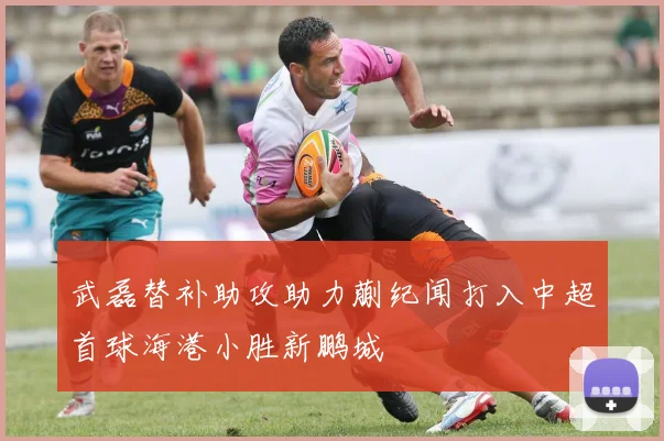 武磊替补助攻助力蒯纪闻打入中超首球海港小胜新鹏城