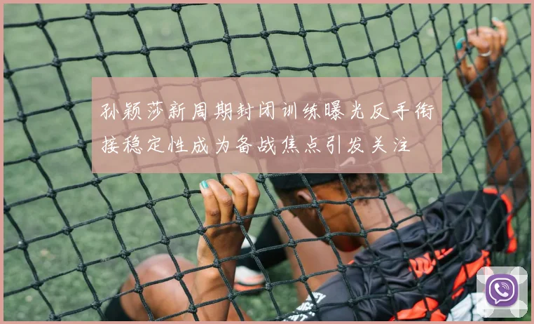 孙颖莎新周期封闭训练曝光反手衔接稳定性成为备战焦点引发关注