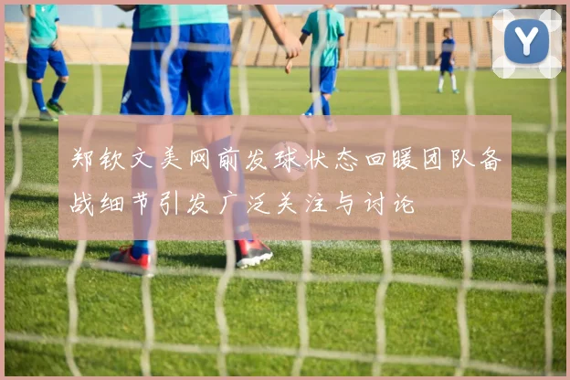 郑钦文美网前发球状态回暖团队备战细节引发广泛关注与讨论